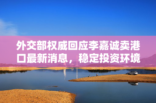 外交部权威回应李嘉诚卖港口最新消息，稳定投资环境，促进经济健康发展