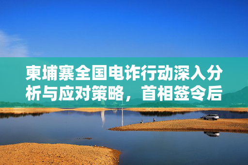 柬埔寨全国电诈行动深入分析与应对策略，首相签令后的行动计划