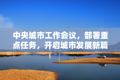 中央城市工作会议，部署重点任务，开启城市发展新篇章
