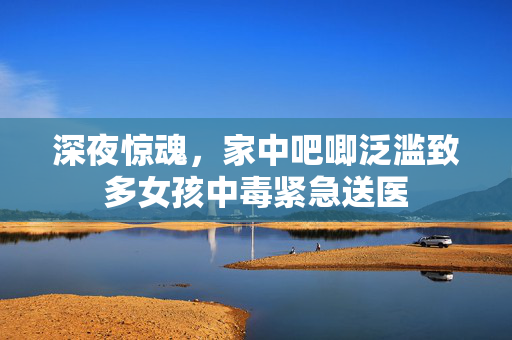 深夜惊魂，家中吧唧泛滥致多女孩中毒紧急送医