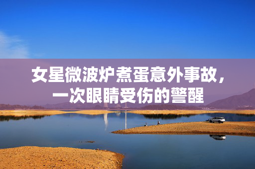 女星微波炉煮蛋意外事故，一次眼睛受伤的警醒