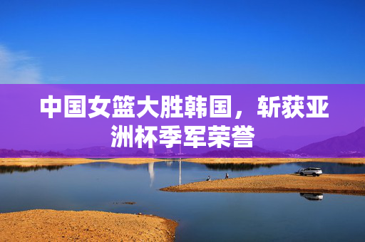 中国女篮大胜韩国，斩获亚洲杯季军荣誉