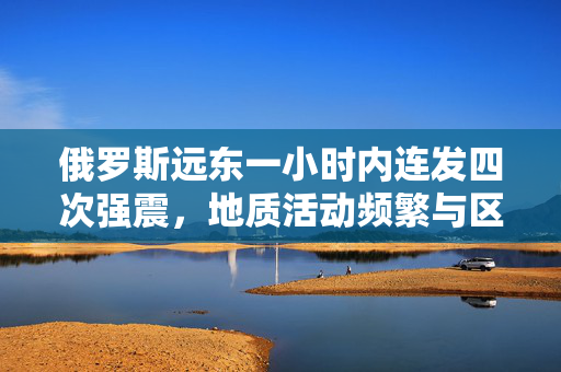 俄罗斯远东一小时内连发四次强震，地质活动频繁与区域安全分析