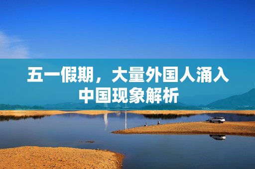 五一假期，大量外国人涌入中国现象解析