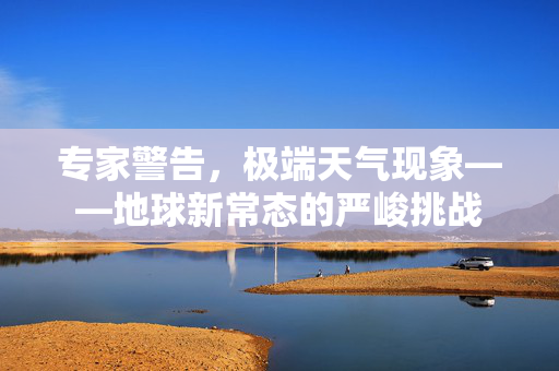 专家警告，极端天气现象——地球新常态的严峻挑战