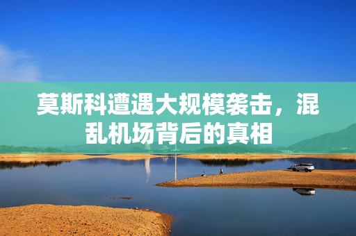 莫斯科遭遇大规模袭击，混乱机场背后的真相