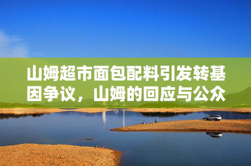 山姆超市面包配料引发转基因争议，山姆的回应与公众的关注