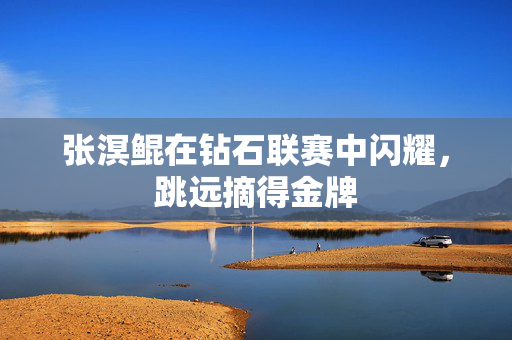 张溟鲲在钻石联赛中闪耀，跳远摘得金牌