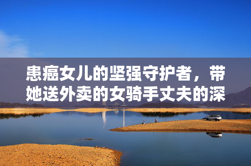 患癌女儿的坚强守护者，带她送外卖的女骑手丈夫的深情故事