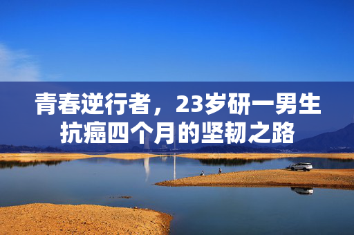青春逆行者，23岁研一男生抗癌四个月的坚韧之路