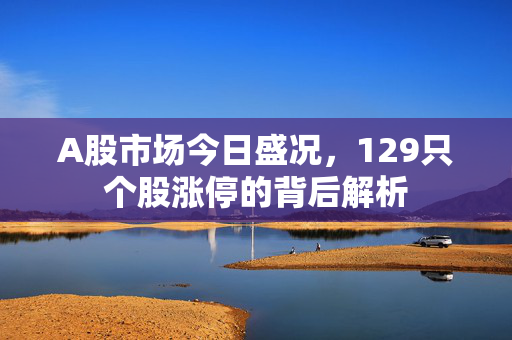 A股市场今日盛况，129只个股涨停的背后解析