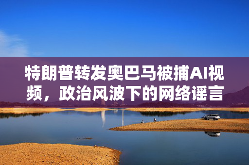 特朗普转发奥巴马被捕AI视频，政治风波下的网络谣言与真相