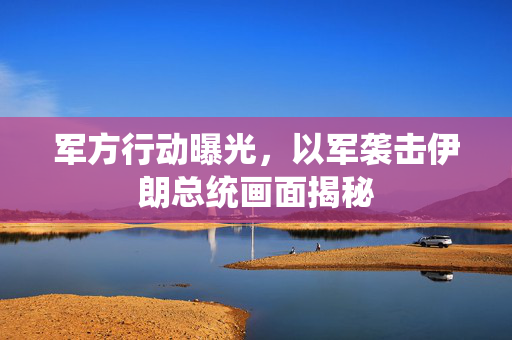 军方行动曝光，以军袭击伊朗总统画面揭秘