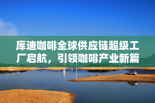 库迪咖啡全球供应链超级工厂启航，引领咖啡产业新篇章