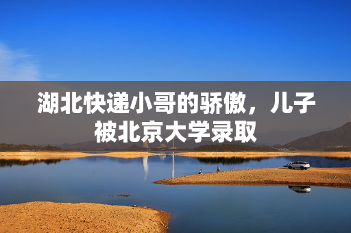 湖北快递小哥的骄傲，儿子被北京大学录取