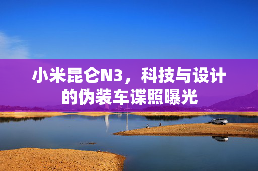 小米昆仑N3，科技与设计的伪装车谍照曝光