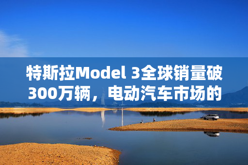 特斯拉Model 3全球销量破300万辆，电动汽车市场的革命性领导者