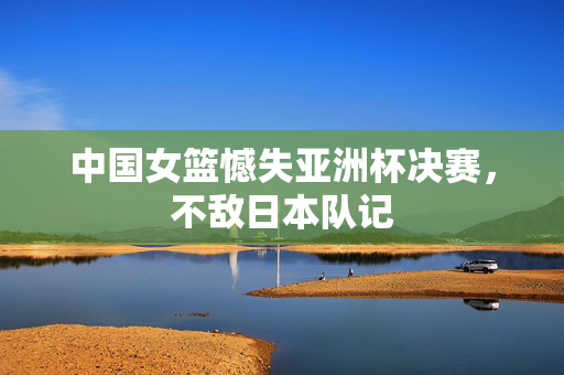中国女篮憾失亚洲杯决赛，不敌日本队记