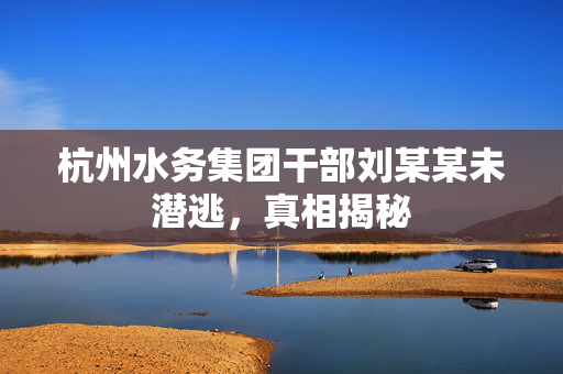 杭州水务集团干部刘某某未潜逃，真相揭秘