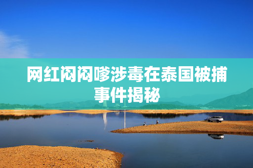 网红闷闷嗲涉毒在泰国被捕事件揭秘