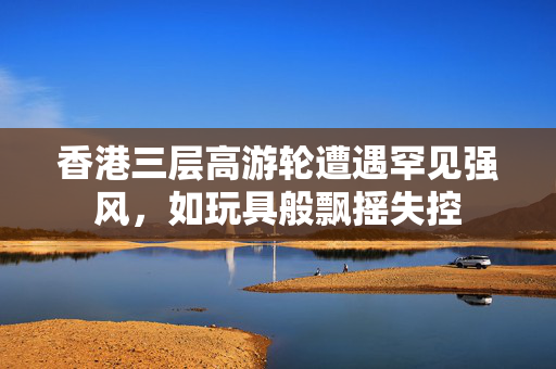 香港三层高游轮遭遇罕见强风，如玩具般飘摇失控