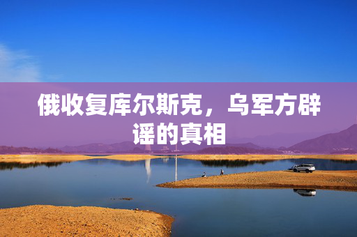 俄收复库尔斯克，乌军方辟谣的真相