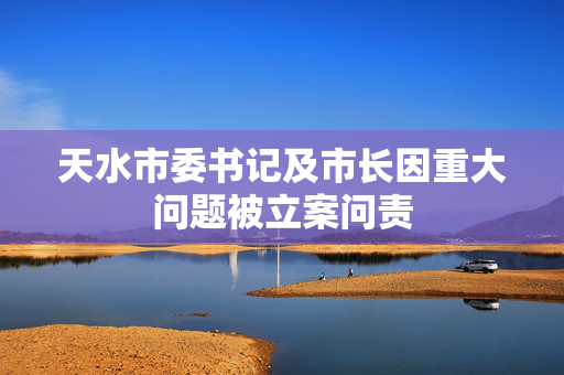 天水市委书记及市长因重大问题被立案问责