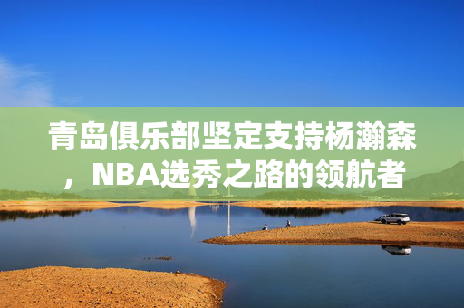 青岛俱乐部坚定支持杨瀚森，NBA选秀之路的领航者