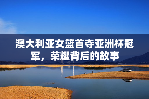 澳大利亚女篮首夺亚洲杯冠军，荣耀背后的故事