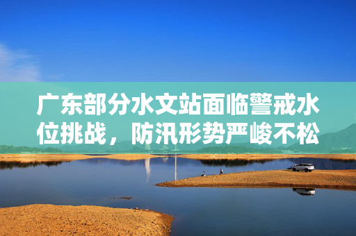 广东部分水文站面临警戒水位挑战，防汛形势严峻不松懈