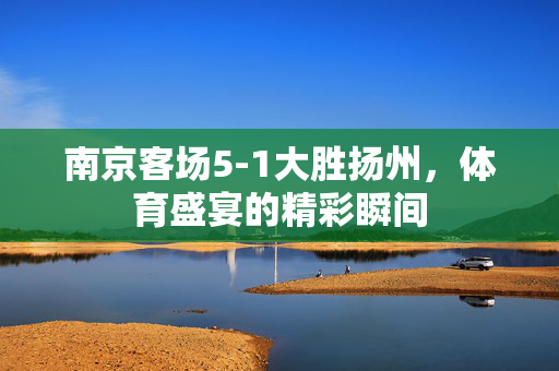 南京客场5-1大胜扬州，体育盛宴的精彩瞬间