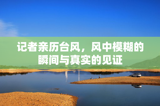 记者亲历台风，风中模糊的瞬间与真实的见证