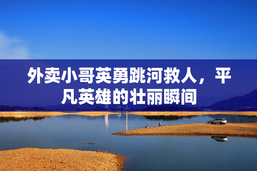外卖小哥英勇跳河救人，平凡英雄的壮丽瞬间