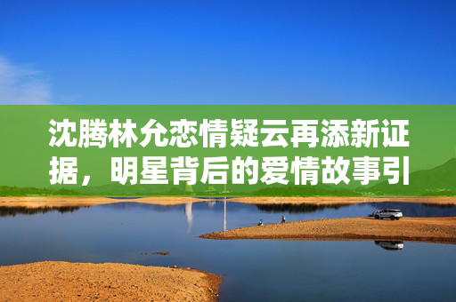沈腾林允恋情疑云再添新证据，明星背后的爱情故事引发热议