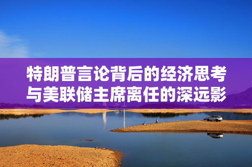 特朗普言论背后的经济思考与美联储主席离任的深远影响