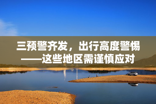 三预警齐发，出行高度警惕——这些地区需谨慎应对