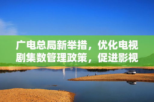 广电总局新举措，优化电视剧集数管理政策，促进影视产业健康发展