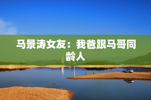 马景涛女友：我爸跟马哥同龄人