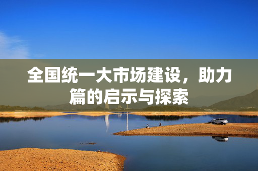 全国统一大市场建设，助力篇的启示与探索