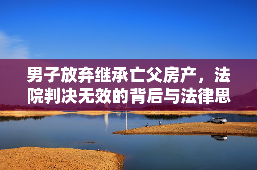 男子放弃继承亡父房产，法院判决无效的背后与法律思考