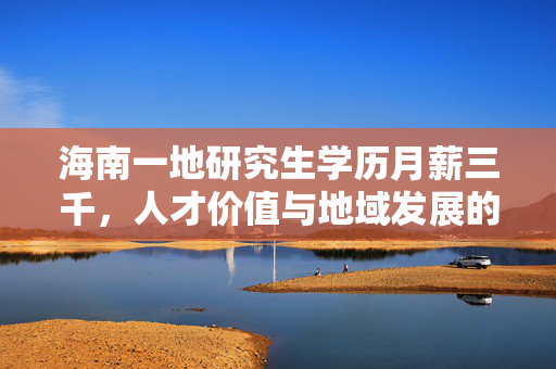 海南一地研究生学历月薪三千，人才价值与地域发展的深度思考