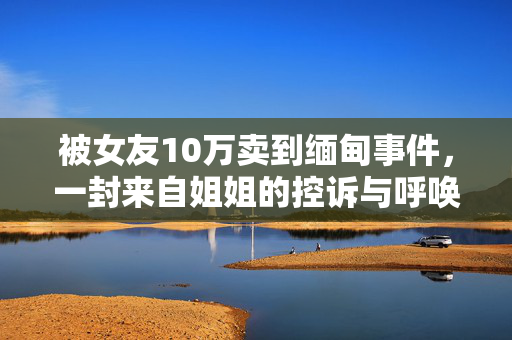 被女友10万卖到缅甸事件，一封来自姐姐的控诉与呼唤