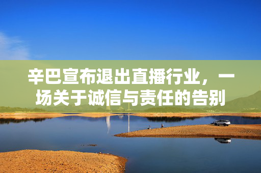 辛巴宣布退出直播行业，一场关于诚信与责任的告别