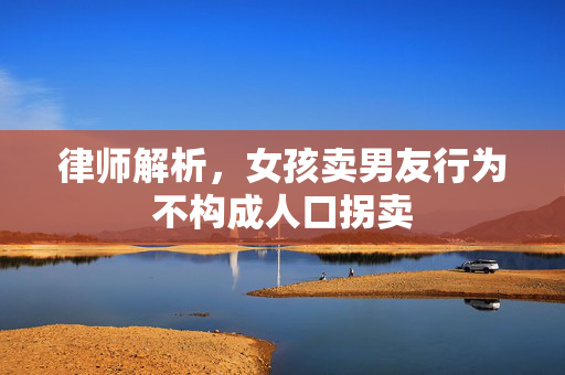 律师解析，女孩卖男友行为不构成人口拐卖