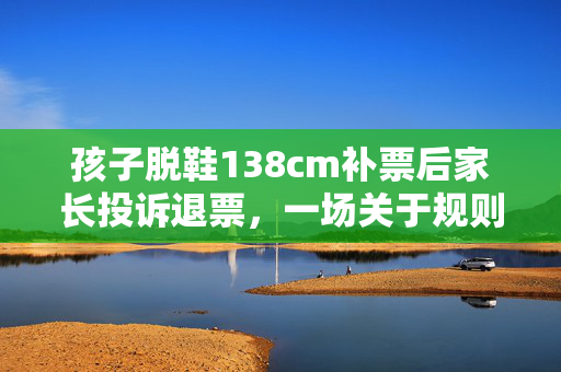 孩子脱鞋138cm补票后家长投诉退票，一场关于规则与教育的风波