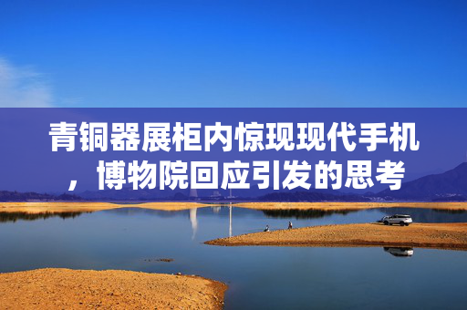 青铜器展柜内惊现现代手机，博物院回应引发的思考