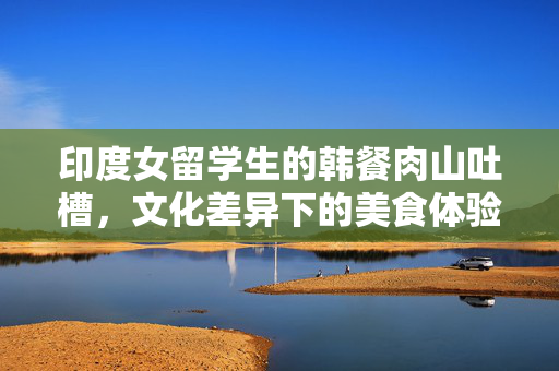 印度女留学生的韩餐肉山吐槽，文化差异下的美食体验