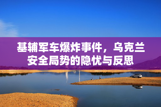 基辅军车爆炸事件，乌克兰安全局势的隐忧与反思