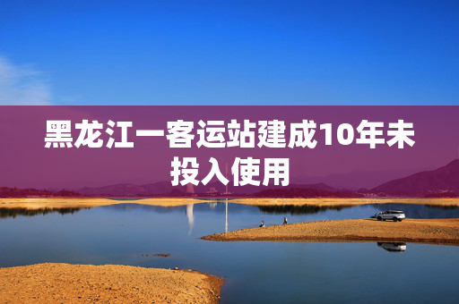 黑龙江一客运站建成10年未投入使用