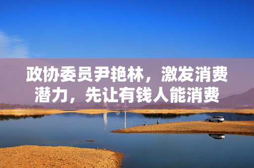 政协委员尹艳林，激发消费潜力，先让有钱人能消费